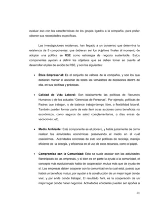 evaluar eso con las características de los grupos ligados a la compañía, para poder
obtener sus necesidades específicas.


       Las investigaciones modernas, han llegado a un consenso que determina la
existencia de 5 componentes, que debieran ser los objetivos finales al momento de
adoptar una política se RSE como estrategia de negocio sustentable. Estos
componentes ayudan a definir los objetivos que se deben tomar en cuenta al
desarrollar el plan de acción de RSE, y son los siguientes:


       Ética Empresarial: Es el conjunto de valores de la compañía, y son los que
       debieran marcar el accionar de todos los tomadores de decisiones dentro de
       ella, en sus políticas y prácticas.


       Calidad de Vida Laboral: Son básicamente las políticas de Recursos
       Humanos o de las actuales “Gerencias de Personas”. Por ejemplo, políticas de
       Padres que trabajan, o de balance trabajo-tiempo libre, o flexibilidad laboral.
       También pueden formar parte de este ítem otras acciones como beneficios no
       económicos, como seguros de salud complementarios, o días extras de
       vacaciones, etc.


       Medio Ambiente: Este componente es el pionero, y habla justamente de cómo
       realizar las actividades económicas preservando el medio en el cual
       coexistimos. Actividades concretas de esto son políticas de reciclaje, manejo
       eficiente de la energía, y eficiencia en el uso de otros recursos, como el papel.


       Compromiso con la Comunidad: Esto se suele asociar con las actividades
       filantrópicas de las empresas, y si bien es en parte la ayuda a la comunidad, el
       concepto más evolucionado habla de cooperación mutua más que de ayuda en
       sí. Las empresas deben cooperar con la comunidad en la cual está, puesto que
       habrá un beneficio mutuo, por ayudar a la construcción de un mejor lugar donde
       vivir, y por ende donde trabajar, El resultado fianl, es la cooperación de un
       mejor lugar donde hacer negocios. Actividades concretas pueden ser aportes a


                                                                                      48
 
