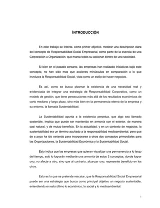 INTRODUCCIÓN


         En este trabajo se intenta, como primer objetivo, mostrar una descripción clara
del concepto de Responsabilidad Social Empresarial, como parte de la esencia de una
Corporación u Organización, que marca todos su accionar dentro de una sociedad.


         Si bien en el pasado cercano, las empresas han realizado iniciativas bajo este
concepto, no han sido mas que acciones minúsculas en comparación a lo que
involucra la Responsabilidad Social, vista como un estilo de hacer negocios.


         Es así, como se busca plasmar la existencia de una necesidad real y
evidenciada de integrar una estrategia de Responsabilidad Corporativa, como un
modelo de gestión, que tiene persecuciones más allá de los resultados económicos de
corto mediano y largo plazo, sino más bien en la permanencia eterna de la empresa y
su entorno, la llamada Sustentabilidad.


         La Sustentabilidad apunta a la existencia perpetua, que algo sea llamado
sostenible, implica que puede ser mantenido en armonía con el exterior, de manera
casi natural, y de mutuo beneficio. En la actualidad, y en un contexto de negocios, la
sustentabilidad era un término acuñado a la responsabilidad medioambiental, pero que
de a poco ha ido variando para incorporarse a otros dos conceptos primordiales para
las Organizaciones, la Sustentabilidad Económica y la Sustentabilidad Social.


         Esto indica que las empresas que quieran visualizar una permanencia a lo largo
del tiempo, solo lo lograrán mediante una armonía de estos 3 conceptos, donde lograr
uno, no afecte a otro, sino que al contrario, alcanzar uno, represente beneficio en los
otros.


         Esto es lo que se pretende rescatar, que la Responsabilidad Social Empresarial
puede ser una estrategia que busca como principal objetivo un negocio sustentable,
entendiendo en esto último lo económico, lo social y lo medioambiental.


                                                                                      1
 