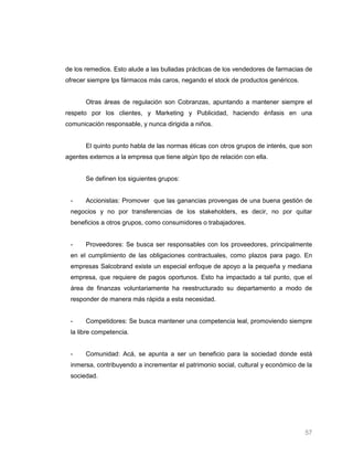 de los remedios. Esto alude a las bulladas prácticas de los vendedores de farmacias de
ofrecer siempre lps fármacos más caros, negando el stock de productos genéricos.


       Otras áreas de regulación son Cobranzas, apuntando a mantener siempre el
respeto por los clientes, y Marketing y Publicidad, haciendo énfasis en una
comunicación responsable, y nunca dirigida a niños.


       El quinto punto habla de las normas éticas con otros grupos de interés, que son
agentes externos a la empresa que tiene algún tipo de relación con ella.


       Se definen los siguientes grupos:


 -     Accionistas: Promover que las ganancias provengas de una buena gestión de
 negocios y no por transferencias de los stakeholders, es decir, no por quitar
 beneficios a otros grupos, como consumidores o trabajadores.


 -     Proveedores: Se busca ser responsables con los proveedores, principalmente
 en el cumplimiento de las obligaciones contractuales, como plazos para pago. En
 empresas Salcobrand existe un especial enfoque de apoyo a la pequeña y mediana
 empresa, que requiere de pagos oportunos. Esto ha impactado a tal punto, que el
 área de finanzas voluntariamente ha reestructurado su departamento a modo de
 responder de manera más rápida a esta necesidad.


 -     Competidores: Se busca mantener una competencia leal, promoviendo siempre
 la libre competencia.


 -     Comunidad: Acá, se apunta a ser un beneficio para la sociedad donde está
 inmersa, contribuyendo a incrementar el patrimonio social, cultural y económico de la
 sociedad.




                                                                                   57
 