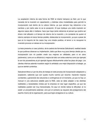 La aceptación interna de esta forma de RSE al interior tampoco es fácil, por lo que
necesita de la inversión en capacitación, y distintas otras modalidades para permitir la
incorporación real dentro de la cultura interna, ya que siempre hay reticencia a los
cambios y por cierto esta no es la excepción. El que implique una cierta inversión en
algunos casos alta o mediana, hace que haya cierta reticencia al pensar que podría ser
dinero mal utilizado o el tiempo de retorno de la inversión, y la constante de querer el
retorno siempre al menor tiempo posible, obstaculiza la incorporación, ya que a pesar de
que en la mayoría de los casos hay una mirada positiva, el temor a no recuperar la
inversión provoca un retraso en su incorporación.


La tesis presenta un caso práctico, de la cadena de farmacias Salcobrand, realidad desde
la que pudimos observar su implantación, dado que lleva muy poco tiempo desde que su
incorporación aún no pueden medir sus mejoras en utilidades, pero si en otros
parámetros, como en su eficiencia o mejora de trato con entes externos como por ejemplo
lo son los proveedores al por ejemplo lograra efectivamente cortar los plazo de pago. Los
clientes internos además muestran según lo señalado una mejor disposición a trabajar, ya
que se sienten contentos.


Salcobrand lleva un par de años de trabajo en este proceso de incorporación adaptación y
aceptación, sabiendo que aún queda mucho camino por recorrer, haciendo mejoras
constantes y generando las soluciones e contingencia en el momento, ya que no hay un
manual ni una estructura estable para la RSE, esta se debe adaptar a las distintas
realidades y necesidades vividas por la empresa en ese lugar especifico, ya que las
realidades pueden ser muy transversales. Es aquí en donde radica la dificultad, al no
existir un procedimiento estándar, sino por el contrario se requiere del protagonismo del
espíritu mismo de la organización, para que logre arraigarse en su cultura.




                                                                                      62
 