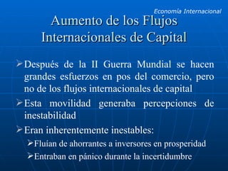 Aumento de los Flujos Internacionales de Capital Después de la II Guerra Mundial se hacen grandes esfuerzos en pos del comercio, pero no de los flujos internacionales de capital Esta movilidad generaba percepciones de inestabilidad Eran inherentemente inestables: Fluían de ahorrantes a inversores en prosperidad Entraban en pánico durante la incertidumbre 