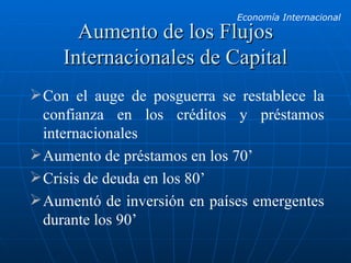 Aumento de los Flujos Internacionales de Capital Con el auge de posguerra se restablece la confianza en los créditos y préstamos internacionales Aumento de préstamos en los 70’ Crisis de deuda en los 80’ Aumentó de inversión en países emergentes durante los 90’ 