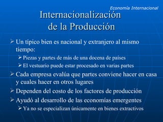 Internacionalización  de la Producción Un típico bien es nacional y extranjero al mismo tiempo: Piezas y partes de más de una docena de países El vestuario puede estar procesado en varias partes Cada empresa evalúa que partes conviene hacer en casa y cuales hacer en otros lugares Dependen del costo de los factores de producción Ayudó al desarrollo de las economías emergentes Ya no se especializan únicamente en bienes extractivos 