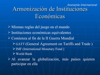 Armonización de Instituciones Económicas Mismas reglas del juego en el mundo Instituciones económicas equivalentes Comienza al fin de la II Guerra Mundial GATT  ( General Agreement on Tariffs and Trade ) IMF (International Monetary Fund ) World Bank Al avanzar la globalización, más países quieren participar en ella 