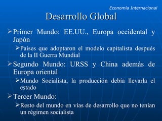 Desarrollo Global Primer Mundo: EE.UU., Europa occidental y Japón Países que adoptaron el modelo capitalista después de la II Guerra Mundial Segundo Mundo: URSS y China además de Europa oriental Mundo Socialista, la producción debía llevarla el estado Tercer Mundo:  Resto del mundo en vías de desarrollo que no tenían un régimen socialista 