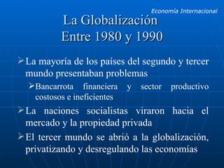 La Globalización  Entre 1980 y 1990 La mayoría de los países del segundo y tercer mundo presentaban problemas Bancarrota financiera y sector productivo costosos e ineficientes La naciones socialistas viraron hacia el mercado y la propiedad privada El tercer mundo se abrió a la globalización, privatizando y desregulando las economías 
