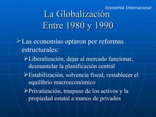 La Globalización  Entre 1980 y 1990 Las economías optaron por reformas estructurales: Liberalización, dejar al mercado funcionar, desmantelar la planificación central Estabilización, solvencia fiscal, restablecer el equilibrio macroeconómico Privatización, traspaso de los activos y la propiedad estatal a manos de privados 