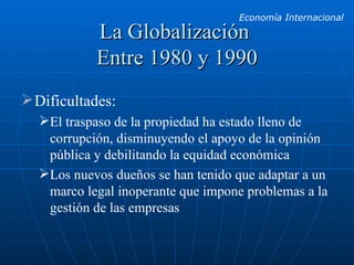 La Globalización  Entre 1980 y 1990 Dificultades: El traspaso de la propiedad ha estado lleno de corrupción, disminuyendo el apoyo de la opinión pública y debilitando la equidad económica Los nuevos dueños se han tenido que adaptar a un marco legal inoperante que impone problemas a la gestión de las empresas 