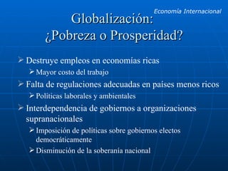 Globalización:  ¿Pobreza o Prosperidad? Destruye empleos en economías ricas Mayor costo del trabajo Falta de regulaciones adecuadas en países menos ricos Políticas laborales y ambientales Interdependencia de gobiernos a organizaciones supranacionales Imposición de políticas sobre gobiernos electos democráticamente Disminución de la soberanía nacional 