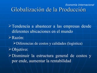 Globalización de la Producción Tendencia a abastecer a las empresas desde diferentes ubicaciones en el mundo Razón: Diferencias de costos y calidades (logística) Objetivo: Disminuir la estructura general de costos y por ende, aumentar la rentabilidad 