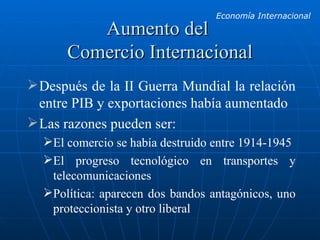 Aumento del  Comercio Internacional Después de la II Guerra Mundial la relación entre PIB y exportaciones había aumentado Las razones pueden ser: El comercio se había destruido entre 1914-1945 El progreso tecnológico en transportes y telecomunicaciones Política: aparecen dos bandos antagónicos, uno proteccionista y otro liberal 