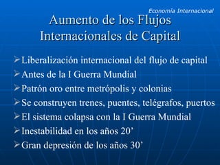Aumento de los Flujos Internacionales de Capital Liberalización internacional del flujo de capital Antes de la I Guerra Mundial Patrón oro entre metrópolis y colonias Se construyen trenes, puentes, telégrafos, puertos El sistema colapsa con la I Guerra Mundial Inestabilidad en los años 20’ Gran depresión de los años 30’ 