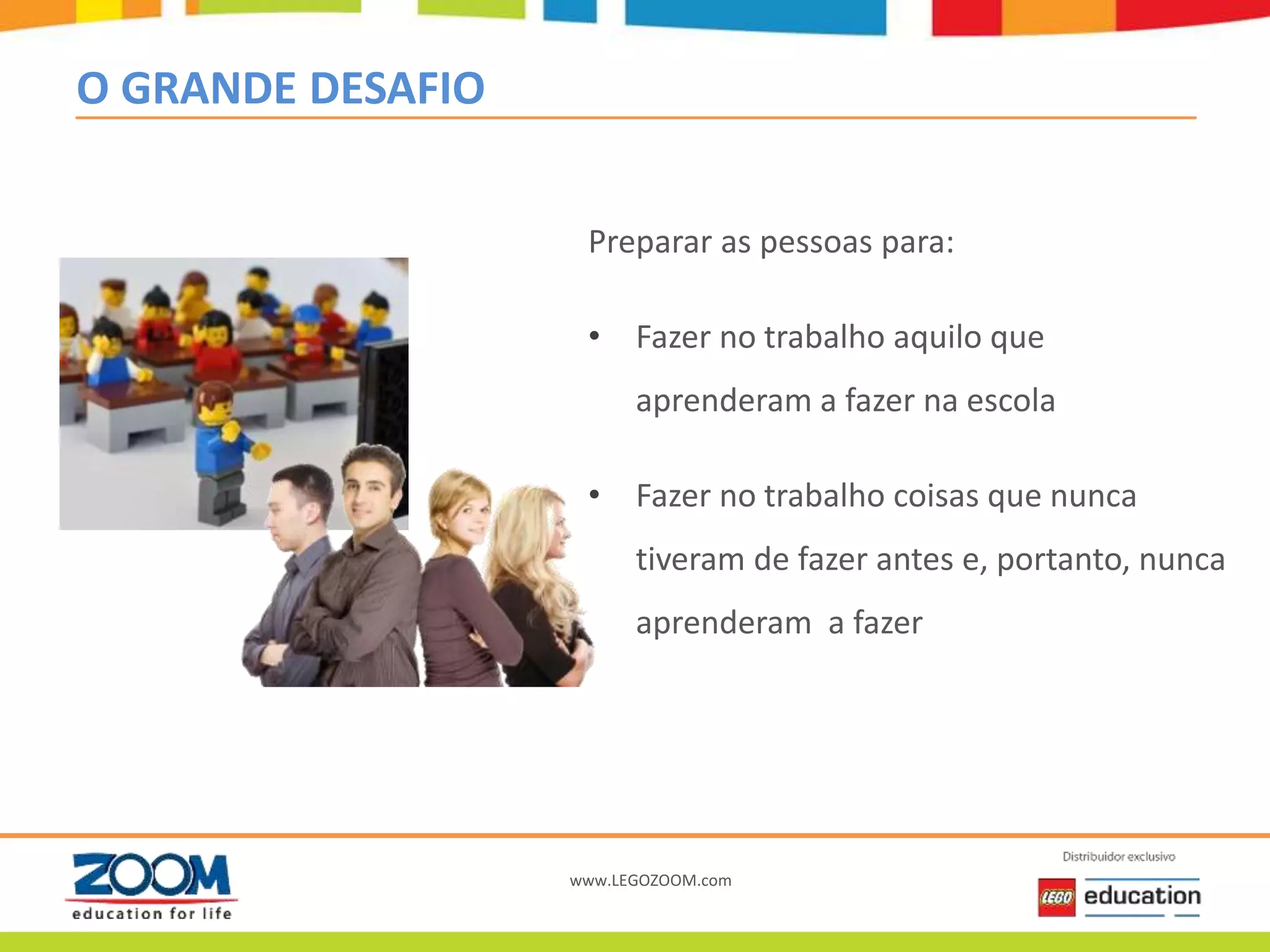 www.LEGOZOOM.com
O GRANDE DESAFIO
Preparar as pessoas para:
• Fazer no trabalho aquilo que
aprenderam a fazer na escola
• Fazer no trabalho coisas que nunca
tiveram de fazer antes e, portanto, nunca
aprenderam a fazer