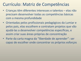 Currículo: Matriz de Competências
• Crianças têm diferentes interesses e talentos – elas não
precisam desenvolver todas as competências básicas
com a mesma profundidade
• Orientadas pelos profissionais pedagógicos da Lumiar e
pelos pais, elas escolhem e contratam projetos que vão
ajudá-las a desenvolver competências específicas, e
assim criar suas áreas próprias de concentração
• Parte da carta magna da “liberdade de aprender”: ser
capaz de escolher onde concentrar os próprios esforços
 