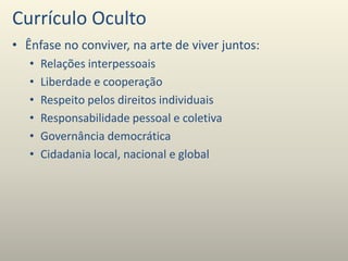 Currículo Oculto
• Ênfase no conviver, na arte de viver juntos:
• Relações interpessoais
• Liberdade e cooperação
• Respeito pelos direitos individuais
• Responsabilidade pessoal e coletiva
• Governância democrática
• Cidadania local, nacional e global
 