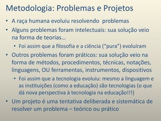 Metodologia: Problemas e Projetos
• A raça humana evoluiu resolvendo problemas
• Alguns problemas foram intelectuais: sua solução veio
na forma de teorias…
• Foi assim que a filosofia e a ciência (“pura”) evoluíram
• Outros problemas foram práticos: sua solução veio na
forma de métodos, procedimentos, técnicas, notações,
linguagens, OU ferramentas, instrumentos, dispositivos
• Foi assim que a tecnologia evoluiu: mesmo a linguagem e
as instituições (como a educação) são tecnologias (o que
dá nova perspectiva à tecnologia na educação!!!)
• Um projeto é uma tentativa deliberada e sistemática de
resolver um problema – teórico ou prático
 