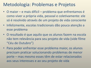 Metodologia: Problemas e Projetos
• O maior – e mais difícil – problema que enfrentamos é
como viver a própria vida, pessoal e coletivamente: ele
só é resolvido através de um projeto de vida consciente
• Infelizmente, escolas tradicionais dão pouca atenção a
esse problema
• O resultado é que aquilo que os alunos fazem na escola
não tem relevância para seu projeto de vida (vide filme
“Céu de Outubro”)
• Para poder enfrentar esse problema maior, os alunos
precisam praticar solucionando problemas de menor
porte – mas mesmo esses têm de estar relacionados
aos seus interesses e ao seu projeto de vida
 