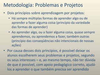 Metodologia: Problemas e Projetos
• Dois princípios sobre aprendizagem por projetos:
• Há sempre múltiplas formas de aprender algo ou de
aprender a fazer alguma coisa (princípio da variedade
das formas de aprender)
• Ao aprender algo, ou a fazer alguma coisa, quase sempre
aprendemos, ou aprendemos a fazer, também outras
(princípio das conseqüências não intencionais de nossas
ações)
• Por causa desses dois princípios, é possível deixar os
alunos escolherem seus problemas e projetos, segundo
os seus interesses – e, ao mesmo tempo, não ter dúvida
de que é possível, com apoio pedagógico correto, ajudá-
los a aprender o que também precisa ser aprendido
 