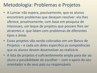 Metodologia: Problemas e Projetos
• A Lumiar não espera, passivamente, que os alunos
encontrem problemas que desejam resolver: ela lhes
oferece, proativamente, com base em pesquisa de
interesses, um leque de projetos que possam lhes ser
atraentes e que lidam com problemas de diferentes
tipos e áreas
• Esses projetos vão sendo colocados em um Banco de
Projetos – e cada um deles especifica as competências
que os alunos devem desenvolver ao realizá-lo
• A lista de projetos é suficientemente ampla para dar ao
aluno a possibilidade de escolher – com o apoio do seu
orientador e de seus pais ou responsáveis
 