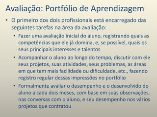 Avaliação: Portfólio de Aprendizagem
• O primeiro dos dois profissionais está encarregado das
seguintes tarefas na área da avaliação:
• Fazer uma avaliação inicial do aluno, registrando quais as
competências que ele já domina, e, se possível, quais os
seus principais interesses e talentos
• Acompanhar o aluno ao longo do tempo, discutir com ele
seus projetos, suas atividades, seus problemas, as áreas
em que tem mais facilidade ou dificuldade, etc., fazendo
registro regular dessas impressões no portfólio
• Formalmente avaliar o desempenho e o desenvolvido do
aluno a cada dois meses, com base em suas observações,
nas conversas com o aluno, e seu desempenho nos vários
projetos que contratou
 