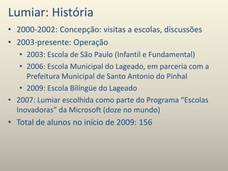Lumiar: História
• 2000-2002: Concepção: visitas a escolas, discussões
• 2003-presente: Operação
• 2003: Escola de São Paulo (Infantil e Fundamental)
• 2006: Escola Municipal do Lageado, em parceria com a
Prefeitura Municipal de Santo Antonio do Pinhal
• 2009: Escola Bilíngüe do Lageado
• 2007: Lumiar escolhida como parte do Programa “Escolas
Inovadoras” da Microsoft (doze no mundo)
• Total de alunos no início de 2009: 156
 
