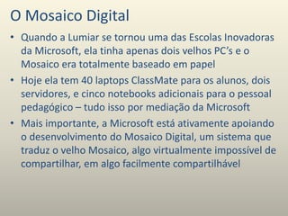 O Mosaico Digital
• Quando a Lumiar se tornou uma das Escolas Inovadoras
da Microsoft, ela tinha apenas dois velhos PC’s e o
Mosaico era totalmente baseado em papel
• Hoje ela tem 40 laptops ClassMate para os alunos, dois
servidores, e cinco notebooks adicionais para o pessoal
pedagógico – tudo isso por mediação da Microsoft
• Mais importante, a Microsoft está ativamente apoiando
o desenvolvimento do Mosaico Digital, um sistema que
traduz o velho Mosaico, algo virtualmente impossível de
compartilhar, em algo facilmente compartilhável
 