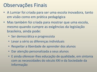 Observações Finais
• A Lumiar foi criada para ser uma escola inovadora, tanto
em visão como em prática pedagógica
• Mas também foi criada para mostrar que uma escola,
mesmo quando cumpre as exigências da legislação
brasileira, ainda pode:
• Ser democrática e progressista
• Levar a sério as diferenças individuais
• Respeitar a liberdade de aprender dos alunos
• Dar atenção personalizada a seus alunos
• E ainda oferecer-lhes educação de qualidade, em sintonia
com as necessidades do século XXI e da Sociedade da
Informação
 