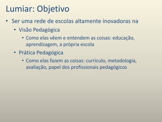Lumiar: Objetivo
• Ser uma rede de escolas altamente inovadoras na
• Visão Pedagógica
• Como elas vêem e entendem as coisas: educação,
aprendizagem, a própria escola
• Prática Pedagógica
• Como elas fazem as coisas: currículo, metodologia,
avaliação, papel dos profissionais pedagógicos
 