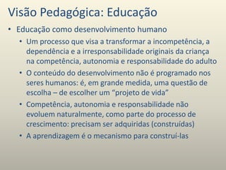 Visão Pedagógica: Educação
• Educação como desenvolvimento humano
• Um processo que visa a transformar a incompetência, a
dependência e a irresponsabilidade originais da criança
na competência, autonomia e responsabilidade do adulto
• O conteúdo do desenvolvimento não é programado nos
seres humanos: é, em grande medida, uma questão de
escolha – de escolher um “projeto de vida”
• Competência, autonomia e responsabilidade não
evoluem naturalmente, como parte do processo de
crescimento: precisam ser adquiridas (construídas)
• A aprendizagem é o mecanismo para construí-las
 