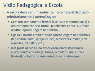 Visão Pedagógica: a Escola
• A escola deve ser um ambiente rico e flexível dedicado
prioritariamente à aprendizagem
• Com um componente formal (currículo e metodologia) e
um componente não-formal (conhecido como “currículo
oculto”, aprendizagem não-formal)
• Ligada a outros ambientes de aprendizagem não-formais
(lar, comunidade, igreja, clubes, bibliotecas, mídia, arte,
esportes, trabalho, etc.)
• Integrada na vida e na experiência diária dos alunos –
a vida sendo o maior (e, talvez, o melhor: mais rico e
flexível) de todos os ambientes de aprendizagem
 