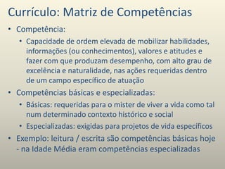 Currículo: Matriz de Competências
• Competência:
• Capacidade de ordem elevada de mobilizar habilidades,
informações (ou conhecimentos), valores e atitudes e
fazer com que produzam desempenho, com alto grau de
excelência e naturalidade, nas ações requeridas dentro
de um campo específico de atuação
• Competências básicas e especializadas:
• Básicas: requeridas para o mister de viver a vida como tal
num determinado contexto histórico e social
• Especializadas: exigidas para projetos de vida específicos
• Exemplo: leitura / escrita são competências básicas hoje
- na Idade Média eram competências especializadas
 