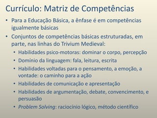 Currículo: Matriz de Competências
• Para a Educação Básica, a ênfase é em competências
igualmente básicas
• Conjuntos de competências básicas estruturadas, em
parte, nas linhas do Trivium Medieval:
• Habilidades psico-motoras: dominar o corpo, percepção
• Domínio da linguagem: fala, leitura, escrita
• Habilidades voltadas para o pensamento, a emoção, a
vontade: o caminho para a ação
• Habilidades de comunicação e apresentação
• Habilidades de argumentação, debate, convencimento, e
persuasão
• Problem Solving: raciocínio lógico, método científico
 