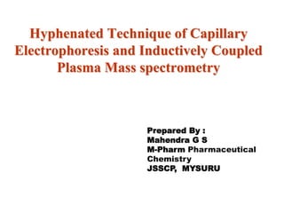 Hyphenated Technique of Capillary
Electrophoresis and Inductively Coupled
Plasma Mass spectrometry
Prepared By :
Mahendra G S
M-Pharm Pharmaceutical
Chemistry
JSSCP, MYSURU
 
