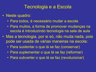 Tecnologia e a Escola
• Neste quadro:
• Para todos, é necessário mudar a escola
• Para muitos, a forma de promover mudanças na
escola é introduzindo tecnologia na sala de aula
• Mas a tecnologia, por si só, não muda nada, pois
pode ser usada de várias maneiras na escola:
• Para sustentar o que lá se faz (conservar)
• Para suplementar o que lá se faz (reformar)
• Para subverter o que lá se faz (revolucionar)
 
