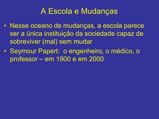 A Escola e Mudanças
• Nesse oceano de mudanças, a escola parece
ser a única instituição da sociedade capaz de
sobreviver (mal) sem mudar
• Seymour Papert: o engenheiro, o médico, o
professor – em 1900 e em 2000
 