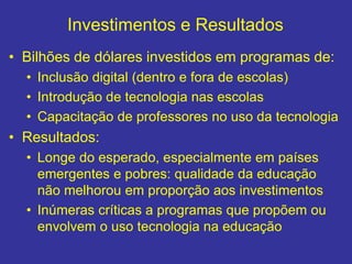 Investimentos e Resultados
• Bilhões de dólares investidos em programas de:
• Inclusão digital (dentro e fora de escolas)
• Introdução de tecnologia nas escolas
• Capacitação de professores no uso da tecnologia
• Resultados:
• Longe do esperado, especialmente em países
emergentes e pobres: qualidade da educação
não melhorou em proporção aos investimentos
• Inúmeras críticas a programas que propõem ou
envolvem o uso tecnologia na educação
 