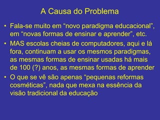 A Causa do Problema
• Fala-se muito em “novo paradigma educacional”,
em “novas formas de ensinar e aprender”, etc.
• MAS escolas cheias de computadores, aqui e lá
fora, continuam a usar os mesmos paradigmas,
as mesmas formas de ensinar usadas há mais
de 100 (?) anos, as mesmas formas de aprender
• O que se vê são apenas “pequenas reformas
cosméticas”, nada que mexa na essência da
visão tradicional da educação
 