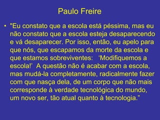 Paulo Freire
• "Eu constato que a escola está péssima, mas eu
não constato que a escola esteja desaparecendo
e vá desaparecer. Por isso, então, eu apelo para
que nós, que escapamos da morte da escola e
que estamos sobreviventes: ‘Modifiquemos a
escola!’ A questão não é acabar com a escola,
mas mudá-la completamente, radicalmente fazer
com que nasça dela, de um corpo que não mais
corresponde à verdade tecnológica do mundo,
um novo ser, tão atual quanto à tecnologia.”
 