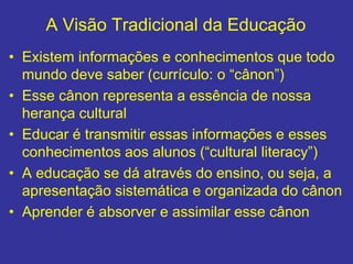 A Visão Tradicional da Educação
• Existem informações e conhecimentos que todo
mundo deve saber (currículo: o “cânon”)
• Esse cânon representa a essência de nossa
herança cultural
• Educar é transmitir essas informações e esses
conhecimentos aos alunos (“cultural literacy”)
• A educação se dá através do ensino, ou seja, a
apresentação sistemática e organizada do cânon
• Aprender é absorver e assimilar esse cânon
 