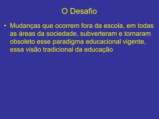 O Desafio
• Mudanças que ocorrem fora da escola, em todas
as áreas da sociedade, subverteram e tornaram
obsoleto esse paradigma educacional vigente,
essa visão tradicional da educação
 