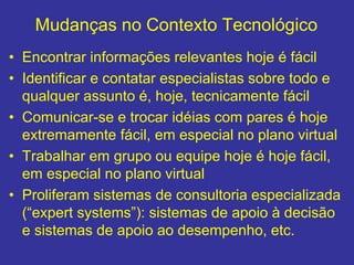 Mudanças no Contexto Tecnológico
• Encontrar informações relevantes hoje é fácil
• Identificar e contatar especialistas sobre todo e
qualquer assunto é, hoje, tecnicamente fácil
• Comunicar-se e trocar idéias com pares é hoje
extremamente fácil, em especial no plano virtual
• Trabalhar em grupo ou equipe hoje é hoje fácil,
em especial no plano virtual
• Proliferam sistemas de consultoria especializada
(“expert systems”): sistemas de apoio à decisão
e sistemas de apoio ao desempenho, etc.
 