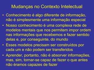 Mudanças no Contexto Intelectual
• Conhecimento é algo diferente de informação,
não é simplesmente uma informação especial
• Nosso conhecimento é uma complexa rede de
modelos mentais que nos permitem impor ordem
nas informações que recebemos e fazer sentido
delas e, por conseguinte, do mundo
• Esses modelos precisam ser construídos por
cada um e não podem ser transferidos
• Aprender, portanto, não é absorver informações,
mas, sim, tornar-se capaz de fazer o que antes
não éramos capazes de fazer
 