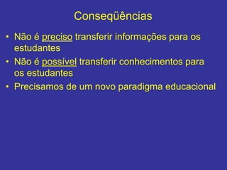 Conseqüências
• Não é preciso transferir informações para os
estudantes
• Não é possível transferir conhecimentos para
os estudantes
• Precisamos de um novo paradigma educacional
 