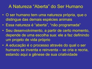 A Natureza “Aberta” do Ser Humano
• O ser humano tem uma natureza própria, que o
distingue das demais espécies animais
• Essa natureza é “aberta”, “não programada”
• Seu desenvolvimento, a partir de certo momento,
depende de uma escolha sua: ele a faz definindo
um projeto de vida próprio
• A educação é o processo através do qual o ser
humano se inventa e reinventa – se cria e recria,
estando aqui a gênese de sua criatividade
 