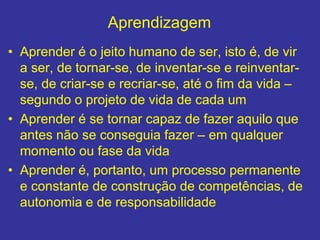 Aprendizagem
• Aprender é o jeito humano de ser, isto é, de vir
a ser, de tornar-se, de inventar-se e reinventar-
se, de criar-se e recriar-se, até o fim da vida –
segundo o projeto de vida de cada um
• Aprender é se tornar capaz de fazer aquilo que
antes não se conseguia fazer – em qualquer
momento ou fase da vida
• Aprender é, portanto, um processo permanente
e constante de construção de competências, de
autonomia e de responsabilidade
 