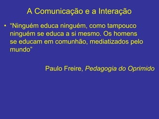 A Comunicação e a Interação
• “Ninguém educa ninguém, como tampouco
ninguém se educa a si mesmo. Os homens
se educam em comunhão, mediatizados pelo
mundo”
Paulo Freire, Pedagogia do Oprimido
 