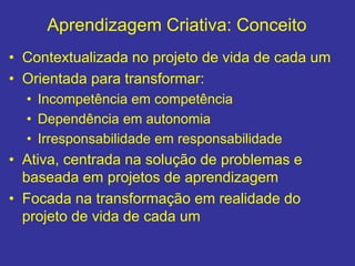 Aprendizagem Criativa: Conceito
• Contextualizada no projeto de vida de cada um
• Orientada para transformar:
• Incompetência em competência
• Dependência em autonomia
• Irresponsabilidade em responsabilidade
• Ativa, centrada na solução de problemas e
baseada em projetos de aprendizagem
• Focada na transformação em realidade do
projeto de vida de cada um
 