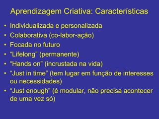 Aprendizagem Criativa: Características
• Individualizada e personalizada
• Colaborativa (co-labor-ação)
• Focada no futuro
• “Lifelong” (permanente)
• “Hands on” (incrustada na vida)
• “Just in time” (tem lugar em função de interesses
ou necessidades)
• “Just enough” (é modular, não precisa acontecer
de uma vez só)
 