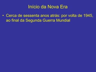 Início da Nova Era
• Cerca de sessenta anos atrás: por volta de 1945,
ao final da Segunda Guerra Mundial
 