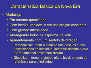 Característica Básica da Nova Era
• Mudança
• Em enorme quantidade
• Com incrível rapidez, e em aceleração constante
• Com grande intensidade
• Abrangendo todos os aspectos da vida
• Aparentemente com um sentido de direção:
• Personalizar: focar a atenção nos desejos e nas
necessidades do indivíduo, desmassificando o que
a Era Industrial havia massificado
• Globalizar: tornar o global, não o local, o ponto de
referência para o indivíduo
 